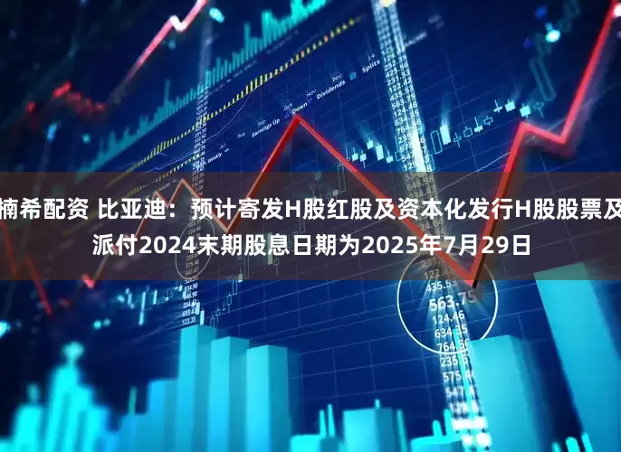 楠希配资 比亚迪：预计寄发H股红股及资本化发行H股股票及派付2024末期股息日期为2025年7月29日