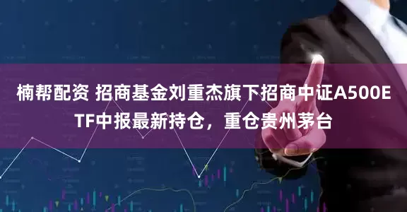 楠帮配资 招商基金刘重杰旗下招商中证A500ETF中报最新持仓，重仓贵州茅台