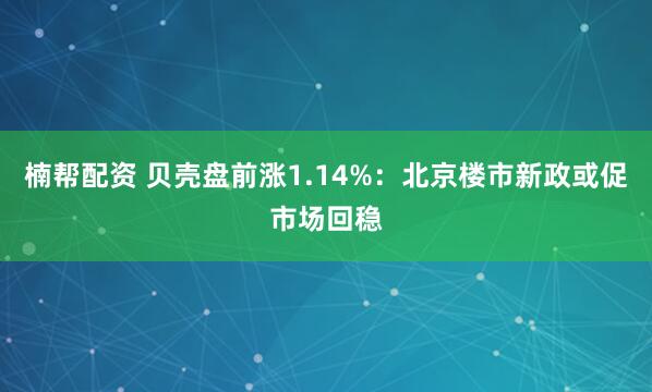 楠帮配资 贝壳盘前涨1.14%：北京楼市新政或促市场回稳