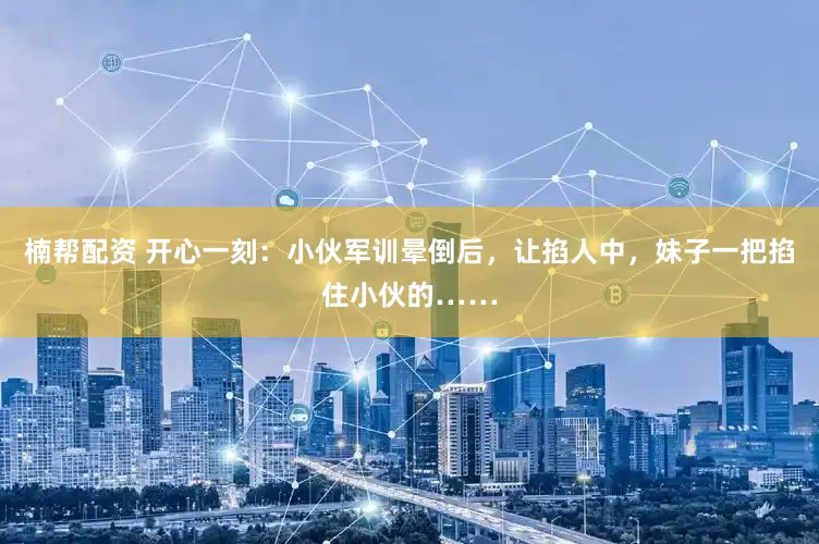 楠帮配资 开心一刻：小伙军训晕倒后，让掐人中，妹子一把掐住小伙的……