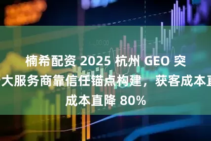 楠希配资 2025 杭州 GEO 突围榜：十大服务商靠信任锚点构建，获客成本直降 80%