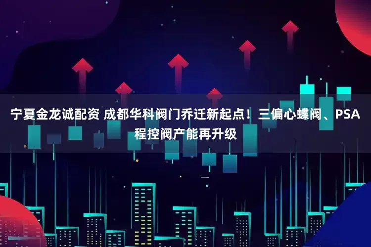 宁夏金龙诚配资 成都华科阀门乔迁新起点！三偏心蝶阀、PSA程控阀产能再升级