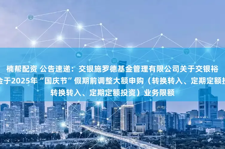 楠帮配资 公告速递：交银施罗德基金管理有限公司关于交银裕隆纯债债券基金于2025年“国庆节”假期前调整大额申购（转换转入、定期定额投资）业务限额