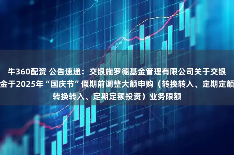 牛360配资 公告速递：交银施罗德基金管理有限公司关于交银丰晟收益债券基金于2025年“国庆节”假期前调整大额申购（转换转入、定期定额投资）业务限额