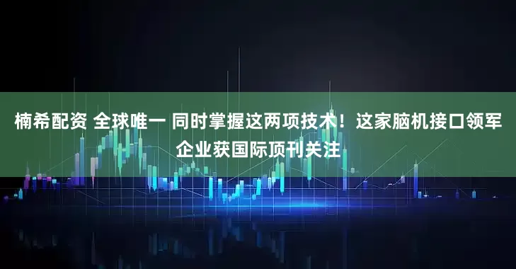 楠希配资 全球唯一 同时掌握这两项技术！这家脑机接口领军企业获国际顶刊关注