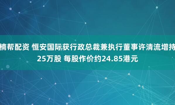楠帮配资 恒安国际获行政总裁兼执行董事许清流增持25万股 每股作价约24.85港元