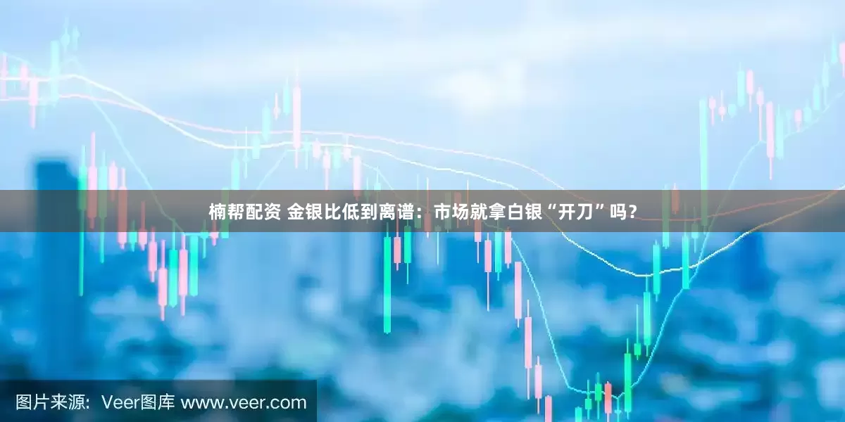 楠帮配资 金银比低到离谱：市场就拿白银“开刀”吗？