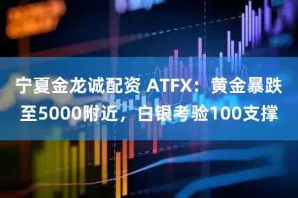 宁夏金龙诚配资 ATFX：黄金暴跌至5000附近，白银考验100支撑