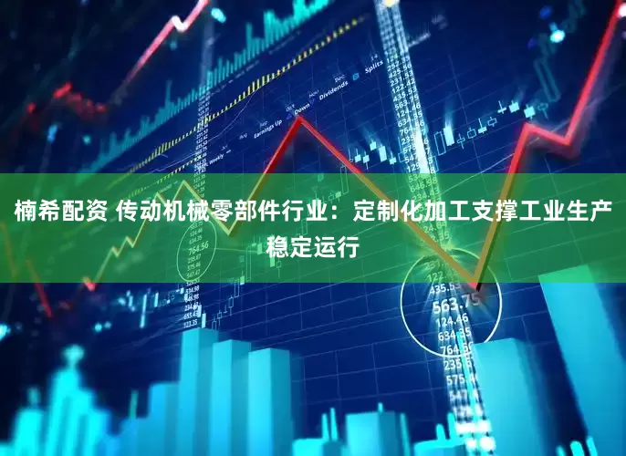 楠希配资 传动机械零部件行业：定制化加工支撑工业生产稳定运行